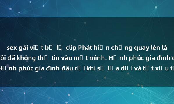 sex gái việt bị lộ clip Phát hiện chồng quay lén làm tình với người khác, tôi đã không thể tin vào mắt mình. Hạnh phúc gia đình đâu rồi khi sự lừa dối và tật xấu tồn tại?