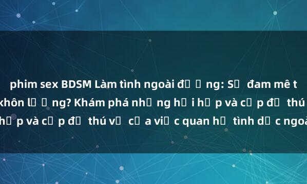 phim sex BDSM Làm tình ngoài đường: Sự đam mê tận cùng hay nguy hiểm khôn lường? Khám phá những hồi hộp và cấp độ thú vị của việc quan hệ tình dục ngoài trời.