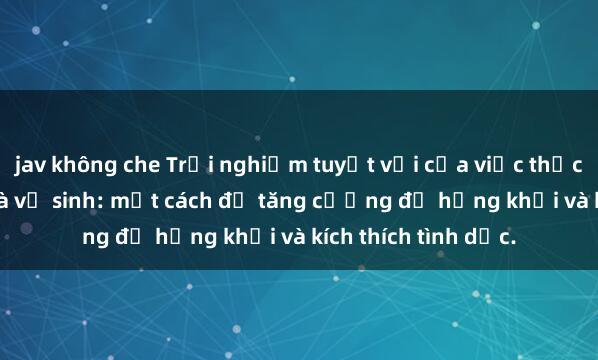 jav không che Trải nghiệm tuyệt vời của việc thực hành sex trong nhà vệ sinh: một cách để tăng cường độ hứng khởi và kích thích tình dục.