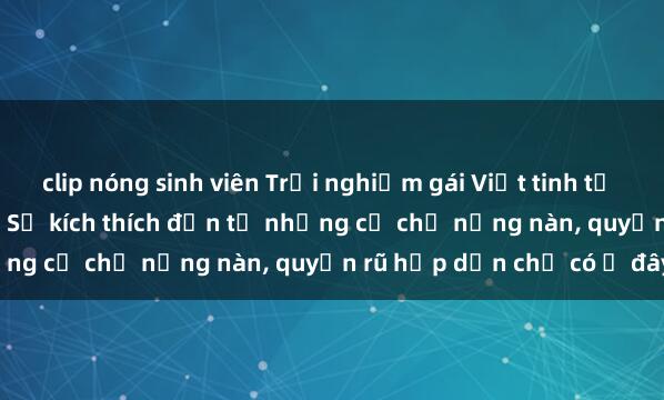 clip nóng sinh viên Trải nghiệm gái Việt tinh tế khi làm tình ở khách sạn: Sự kích thích đến từ những cử chỉ nồng nàn, quyến rũ hấp dẫn chỉ có ở đây.