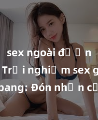 sex ngoài đường phố Trải nghiệm sex gangbang: Đón nhận cảm xúc mãnh liệt trong bão tuyết của niềm vui và hưng phấn chưa từng có!