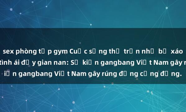 sex phòng tập gym Cuộc sống thị trấn nhỏ bị xáo trộn bởi vụ va chạm tình ái đầy gian nan: Sự kiện gangbang Việt Nam gây rúng động cộng đồng.