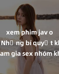 xem phim jav online Những bí quyết khi tham gia sex nhóm không che để tăng sự hưng phấn và đam mê của cả nhóm - hãy khám phá ngay!