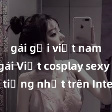 gái gọi việt nam Top gái Việt cosplay sexy nổi tiếng nhất trên Internet: Xem ngay để thưởng thức những bộ ảnh gợi cảm và đẹp mắt!