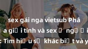 sex gái nga vietsub Phân biệt giữa giới tính và sex ở người lớn: Tìm hiểu sự khác biệt và yếu tố quyết định