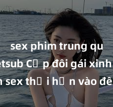 sex phim trung quốc vietsub Cặp đôi gái xinh sex thổi hồn vào đêm muộn