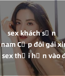 sex khách sạn việt nam Cặp đôi gái xinh sex thổi hồn vào đêm muộn
