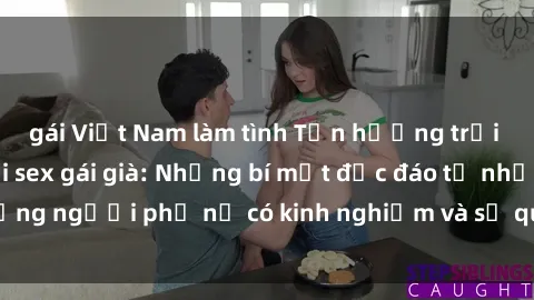 gái Việt Nam làm tình Tận hưởng trải nghiệm mới lạ với sex gái già: Những bí mật độc đáo từ những người phụ nữ có kinh nghiệm và sự quyến rũ không tưởng!
