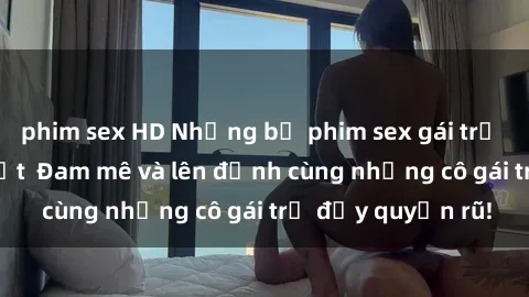 phim sex HD Những bộ phim sex gái trẻ không che hot nhất  Đam mê và lên đỉnh cùng những cô gái trẻ đầy quyến rũ!