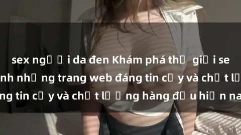 sex người da đen Khám phá thế giới sex online: Điểm danh những trang web đáng tin cậy và chất lượng hàng đầu hiện nay