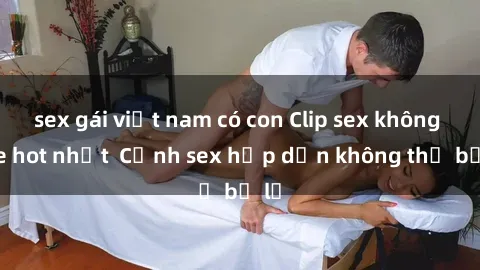 sex gái việt nam có con Clip sex không che hot nhất  Cảnh sex hấp dẫn không thể bỏ lỡ