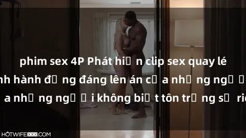 phim sex 4P Phát hiện clip sex quay lén gây sốc: Cận cảnh hành động đáng lên án của những người không biết tôn trọng sự riêng tư