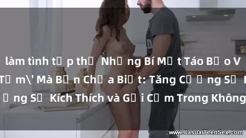 làm tình tập thể Những Bí Mật Táo Bạo Về &#039;Sex Phòng Tắm&#039; Mà Bạn Chưa Biết: Tăng Cường Sự Kích Thích và Gợi Cảm Trong Không Gian Nước thấp