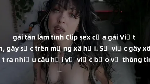 gái tân làm tình Clip sex của gái Việt bị lộ ngoài ý muốn, gây sốc trên mạng xã hội. Sự việc gây xôn xao dư luận, đặt ra nhiều câu hỏi về việc bảo vệ thông tin cá nhân và quyền riêng tư của người dùng