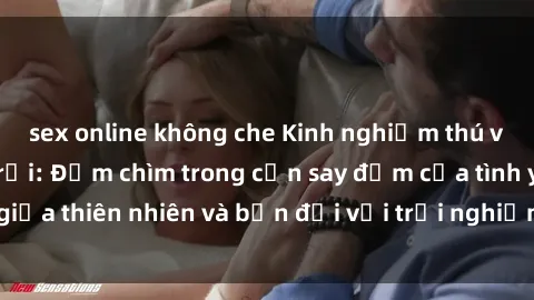 sex online không che Kinh nghiệm thú vị với sex ngoài trời: Đắm chìm trong cơn say đắm của tình yêu giữa thiên nhiên và bạn đời với trải nghiệm ấn tượng và mãnh liệt.