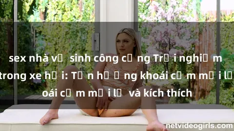 sex nhà vệ sinh công cộng Trải nghiệm sex độc đáo trong xe hơi: Tận hưởng khoái cảm mới lạ và kích thích