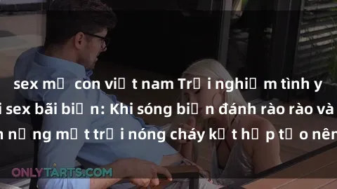 sex mẹ con việt nam Trải nghiệm tình yêu nồng cháy tại sex bãi biển: Khi sóng biển đánh rào rào và ánh nắng mặt trời nóng cháy kết hợp tạo nên bầu không khí lãng mạn.