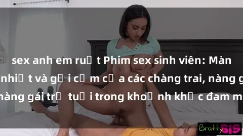 sex anh em ruột Phim sex sinh viên: Màn trình diễn nồng nhiệt và gợi cảm của các chàng trai, nàng gái trẻ tuổi trong khoảnh khắc đam mê và thăng hoa