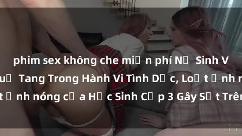 phim sex không che miễn phí Nữ Sinh Việt Nam Bị Bắt Quả Tang Trong Hành Vi Tình Dục, Loạt Ảnh nóng của Học Sinh Cấp 3 Gây Sốt Trên Mạng Xã Hội