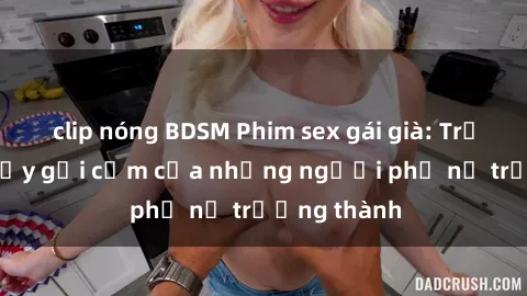 clip nóng BDSM Phim sex gái già: Trải nghiệm đầy gợi cảm của những người phụ nữ trưởng thành