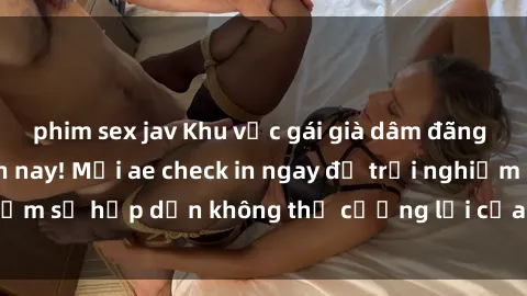 phim sex jav Khu vực gái già dâm đãng đang hot nhất hiện nay! Mời ae check in ngay để trải nghiệm sự hấp dẫn không thể cưỡng lại của những bà chị này!
