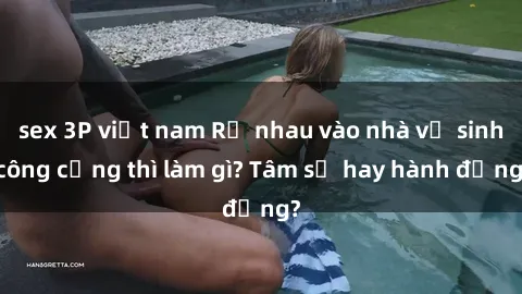 sex 3P việt nam Rủ nhau vào nhà vệ sinh công cộng thì làm gì? Tâm sự hay hành động?