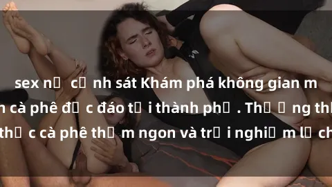 sex nữ cảnh sát Khám phá không gian mới lạ tại sex quán cà phê độc đáo tại thành phố. Thưởng thức cà phê thơm ngon và trải nghiệm lịch sự nhưng hấp dẫn.