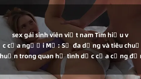 sex gái sinh viên việt nam Tìm hiểu về nhu cầu tình dục của người Mỹ: Sự đa dạng và tiêu chuẩn trong quan hệ tình dục của cộng đồng Mỹ hiện đại