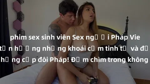 phim sex sinh viên Sex người Pháp Vietsub: Xem ngay để tận hưởng những khoái cảm tinh tế và đầy gợi cảm của những cặp đôi Pháp! Đắm chìm trong không gian lãng mạn và thú vị này ngay thôi!