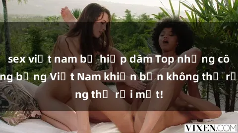 sex việt nam bị hiếp dâm Top những cô gái nóng bỏng Việt Nam khiến bạn không thể rời mắt!