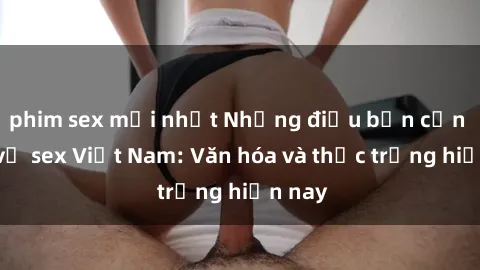 phim sex mới nhất Những điều bạn cần biết về sex Việt Nam: Văn hóa và thực trạng hiện nay