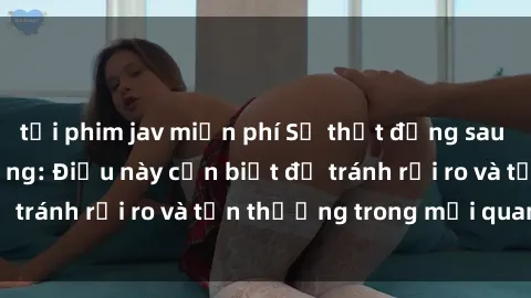 tải phim jav miễn phí Sự thật đằng sau sex gái Việt có chồng: Điều này cần biết để tránh rủi ro và tổn thương trong mối quan hệ