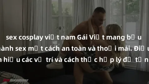 sex cosplay việt nam Gái Việt mang bầu vẫn có thể thực hành sex một cách an toàn và thoải mái. Điều quan trọng là tìm hiểu các vị trí và cách thức hợp lý để tận hưởng khoái cảm mà không gây hại cho th