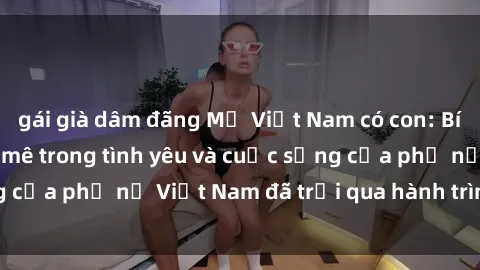 gái già dâm đãng Mẹ Việt Nam có con: Bí quyết duy trì đam mê trong tình yêu và cuộc sống của phụ nữ Việt Nam đã trải qua hành trình làm mẹ.