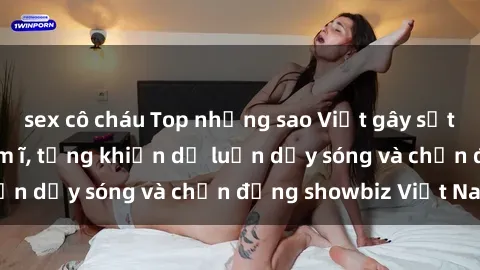 sex cô cháu Top những sao Việt gây sốt với scandal sex ầm ĩ, từng khiến dư luận dậy sóng và chấn động showbiz Việt Nam
