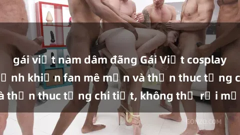 gái việt nam dâm đãng Gái Việt cosplay sexy: Những bức ảnh khiến fan mê mẩn và thổn thuc từng chi tiết, không thể rời mắt!