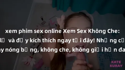 xem phim sex online Xem Sex Không Che: Trải nghiệm mới lạ và đầy kích thích ngay tại đây! Những cảnh quay nóng bỏng, không che, không giới hạn đang chờ đón bạn. Đừng bỏ lỡ!