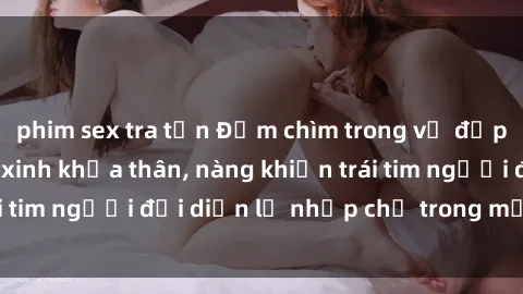 phim sex tra tấn Đắm chìm trong vẻ đẹp tự nhiên của gái xinh khỏa thân, nàng khiến trái tim người đối diện lỡ nhịp chỉ trong một cái nhìn.