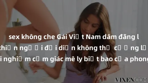 sex không che Gái Việt Nam dâm đãng làm tình say đắm, khiến người đối diện không thể cưỡng lại được. Hãy trải nghiệm cảm giác mê ly biết bao của phong cách yêu đương đậm chất dân tộc!