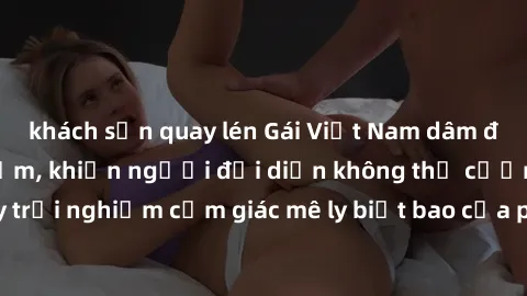 khách sạn quay lén Gái Việt Nam dâm đãng làm tình say đắm, khiến người đối diện không thể cưỡng lại được. Hãy trải nghiệm cảm giác mê ly biết bao của phong cách yêu đương đậm chất dân tộc!