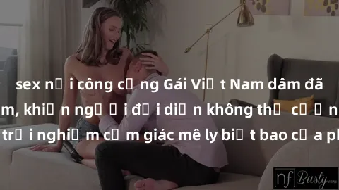 sex nơi công cộng Gái Việt Nam dâm đãng làm tình say đắm, khiến người đối diện không thể cưỡng lại được. Hãy trải nghiệm cảm giác mê ly biết bao của phong cách yêu đương đậm chất dân tộc!