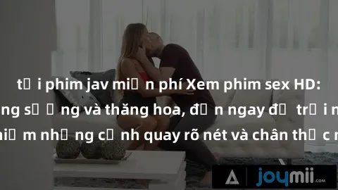 tải phim jav miễn phí Xem phim sex HD: Đỉnh cao của sự sung sướng và thăng hoa, đến ngay để trải nghiệm những cảnh quay rõ nét và chân thực nhất. Hãy cùng khám phá!