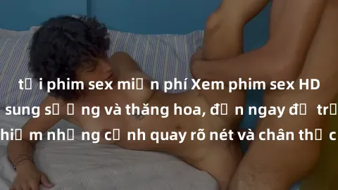 tải phim sex miễn phí Xem phim sex HD: Đỉnh cao của sự sung sướng và thăng hoa, đến ngay để trải nghiệm những cảnh quay rõ nét và chân thực nhất. Hãy cùng khám phá!