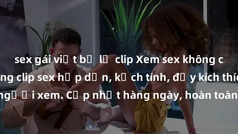 sex gái việt bị lộ clip Xem sex không che miễn phí - Những clip sex hấp dẫn, kịch tính, đầy kích thích cho người xem. Cập nhật hàng ngày, hoàn toàn miễn phí, độ phân giải cao.