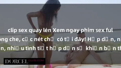 clip sex quay lén Xem ngay phim sex full HD đỉnh cao, không che, cực nét chỉ có tại đây! Hấp dẫn, nhiều tình tiết hấp dẫn sẽ khiến bạn thỏa mãn đắm say.