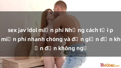 sex jav idol miễn phí Những cách tải phim sex miễn phí nhanh chóng và đơn giản đến không ngờ
