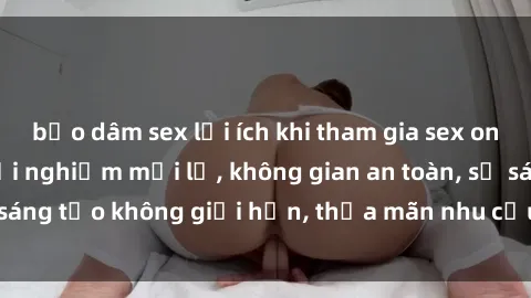 bạo dâm sex lợi ích khi tham gia sex online không che: Trải nghiệm mới lạ, không gian an toàn, sự sáng tạo không giới hạn, thỏa mãn nhu cầu tình dục của bạn.
