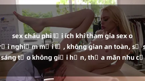 sex châu phi lợi ích khi tham gia sex online không che: Trải nghiệm mới lạ, không gian an toàn, sự sáng tạo không giới hạn, thỏa mãn nhu cầu tình dục của bạn.