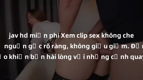 jav hd miễn phí Xem clip sex không che mới - Nguồn gốc từ nguồn gốc rõ ràng, không giấu giếm. Đảm bảo khiến bạn hài lòng với những cảnh quay táo bạo và đầy kích thích.