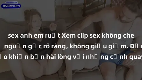 sex anh em ruột Xem clip sex không che mới - Nguồn gốc từ nguồn gốc rõ ràng, không giấu giếm. Đảm bảo khiến bạn hài lòng với những cảnh quay táo bạo và đầy kích thích.
